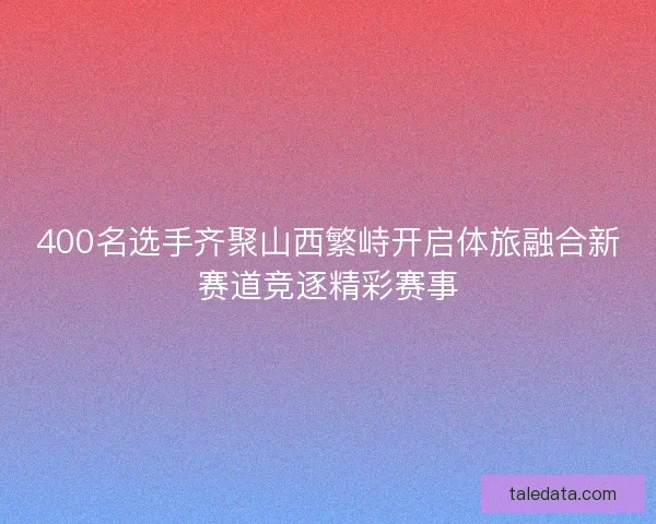 400名选手齐聚山西繁峙开启体旅融合新赛道竞逐精彩赛事
