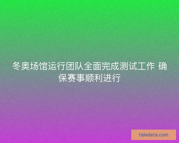 冬奥场馆运行团队全面完成测试工作 确保赛事顺利进行