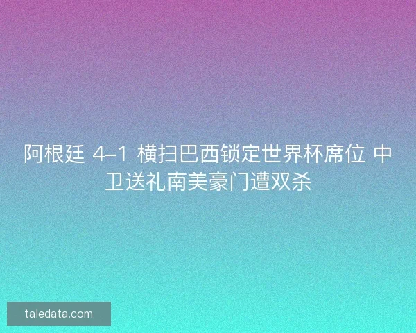 阿根廷 4-1 横扫巴西锁定世界杯席位 中卫送礼南美豪门遭双杀