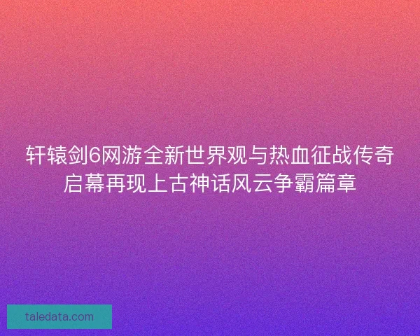 轩辕剑6网游全新世界观与热血征战传奇启幕再现上古神话风云争霸篇章