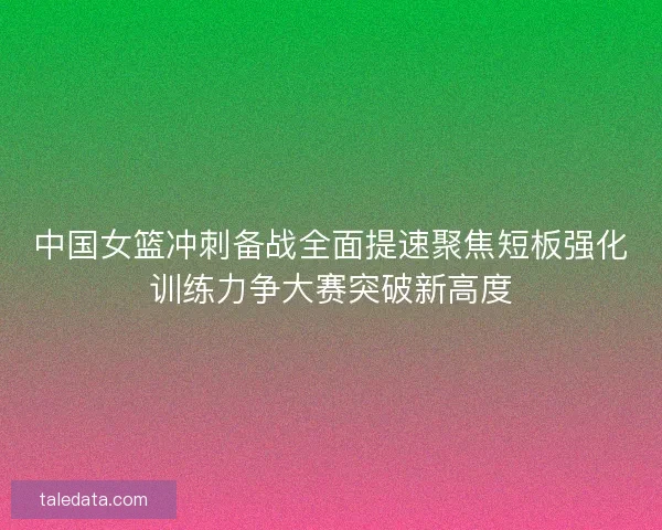 中国女篮冲刺备战全面提速聚焦短板强化训练力争大赛突破新高度