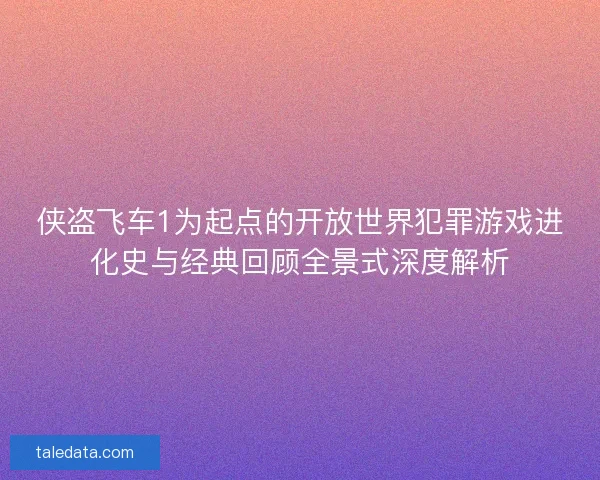 侠盗飞车1为起点的开放世界犯罪游戏进化史与经典回顾全景式深度解析