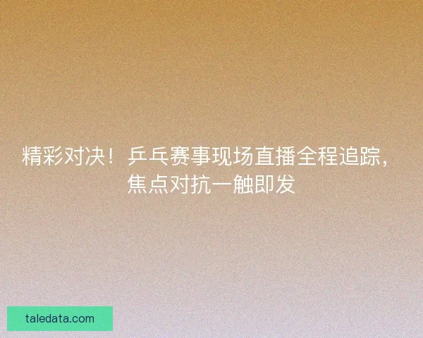 精彩对决！乒乓赛事现场直播全程追踪，焦点对抗一触即发