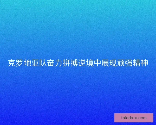 克罗地亚队奋力拼搏逆境中展现顽强精神