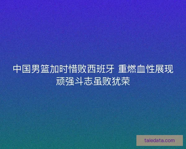 中国男篮加时惜败西班牙 重燃血性展现顽强斗志虽败犹荣 中国男篮加时惜败西班牙 重燃血性展现顽强斗志虽败犹荣