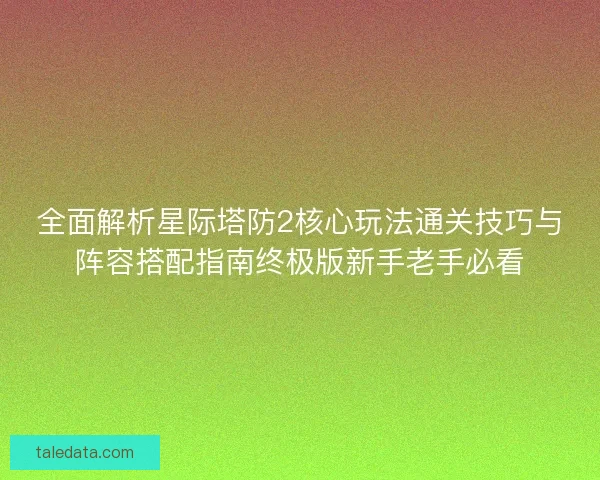全面解析星际塔防2核心玩法通关技巧与阵容搭配指南终极版新手老手必看