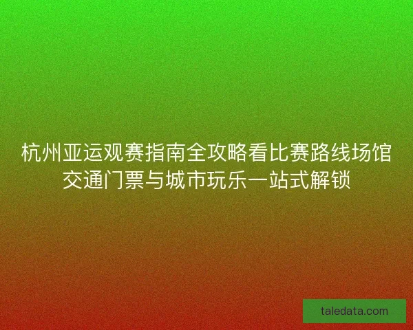 杭州亚运观赛指南全攻略看比赛路线场馆交通门票与城市玩乐一站式解锁